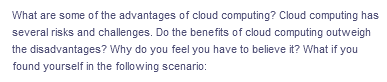 What are some of the advantages of cloud computing? Cloud computing has
several risks and challenges. Do the benefits of cloud computing outweigh
the disadvantages? Why do you feel you have to believe it? What if you
found yourself in the following scenario: