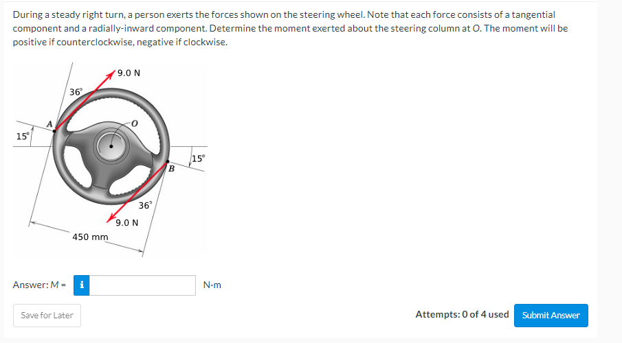 During a steady right turn, a person exerts the forces shown on the steering wheel. Note that each force consists of a tangential
component and a radially-inward component. Determine the moment exerted about the steering column at O. The moment will be
positive if counterclockwise, negative if clockwise.
9.0 N
36°
15°
Attempts: 0 of 4 used Submit Answer
in
15°
Answer: M =
450 mm
i
Save for Later
36°
9.0 N
B
N.m