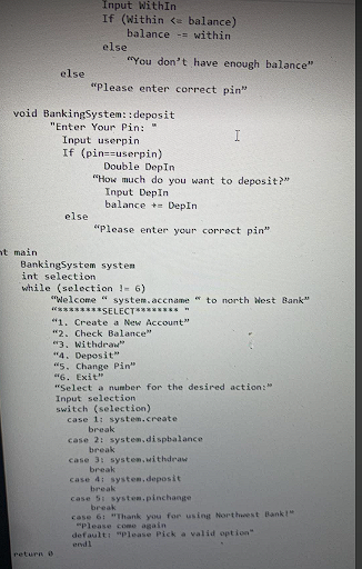 Input WithIn
If (Within <= balance)
balance within
else
else
"Please enter correct pin"
void Banking System: :deposit
"Enter Your Pin: "
Input userpin.
If (pin=-userpin)
I
Double DepIn
"How much do you want to deposit?"
Input DepIn
balance DepIn
else
"Please enter your correct pin".
Banking System system.
int selection
while (selection = 6)
"Welcome " system.accname" to north West Bank"
*********SELECT******** "
"1. Create a New Account"
"2. Check Balance"
"3. Withdraw"
"4. Deposit"
"5. Change Pin"
"6. Exit"
"Select a number for the desired action:"
Input selection
switch (selection)
case 1: system.create
break
case 2: system, dispbalance
break
case 3: system, withdraw
break
case 4: system, deposit
break
case 5: system.pinchange
break
case 61 "Thank you for using Northwest Bank!"
"Please come again
default: "Please Pick a valid option"
endl
nt main
return 0
"You don't have enough balance"