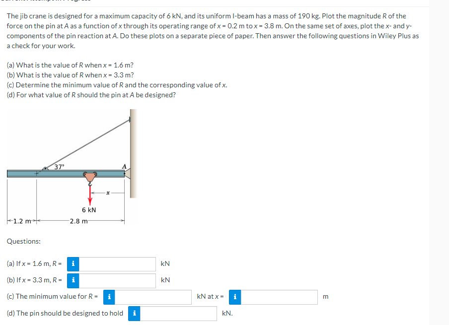 The jib crane is designed for a maximum capacity of 6 kN, and its uniform I-beam has a mass of 190 kg. Plot the magnitude R of the
force on the pin at A as a function of x through its operating range of x = 0.2 m to x = 3.8 m. On the same set of axes, plot the x- and y-
components of the pin reaction at A. Do these plots on a separate piece of paper. Then answer the following questions in Wiley Plus as
a check for your work.
(a) What is the value of R when x = 1.6 m?
(b) What is the value of R when x = 3.3 m?
(c) Determine the minimum value of R and the corresponding value of x.
(d) For what value of R should the pin at A be designed?
37°
6 KN
1.2 m
2.8 m
Questions:
(a) If x= 1.6 m, R=
i
(b) If x= 3.3 m, R= i
(c) The minimum value for R = i
(d) The pin should be designed to hold i
kN
kN
kN at x =
kN.
i
E