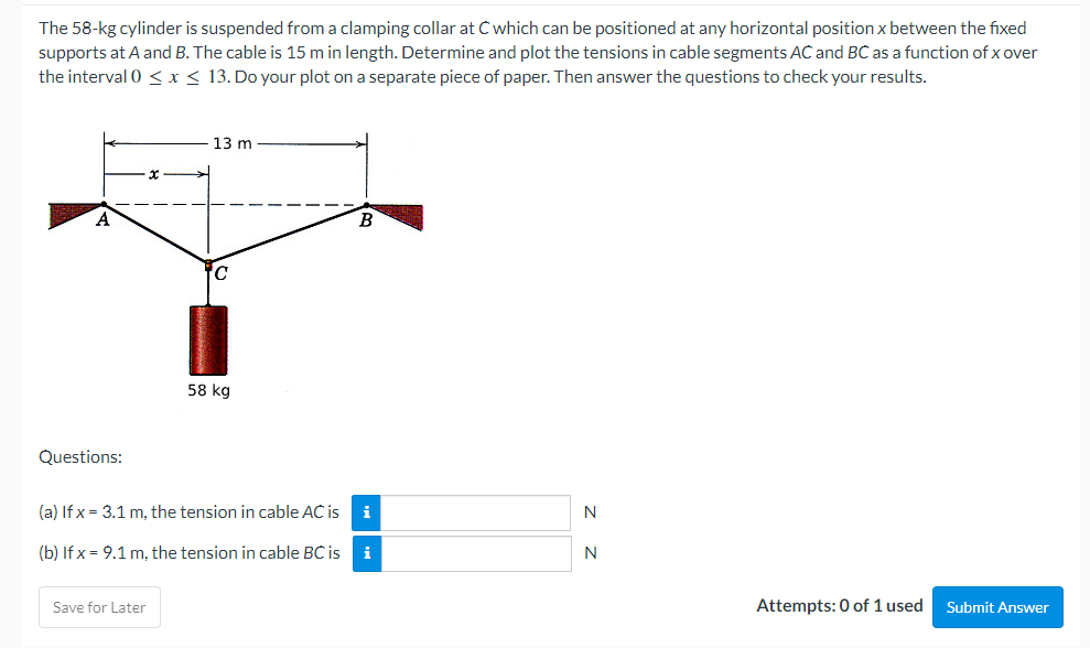 The 58-kg cylinder is suspended from a clamping collar at C which can be positioned at any horizontal position x between the fixed
supports at A and B. The cable is 15 m in length. Determine and plot the tensions in cable segments AC and BC as a function of x over
the interval 0 ≤ x ≤ 13. Do your plot on a separate piece of paper. Then answer the questions to check your results.
13 m
A
B
C
58 kg
Questions:
(a) If x= 3.1 m, the tension in cable AC is i
N
(b) If x= 9.1 m, the tension in cable BC is
N
Attempts: 0 of 1 used
Save for Later
Submit Answer