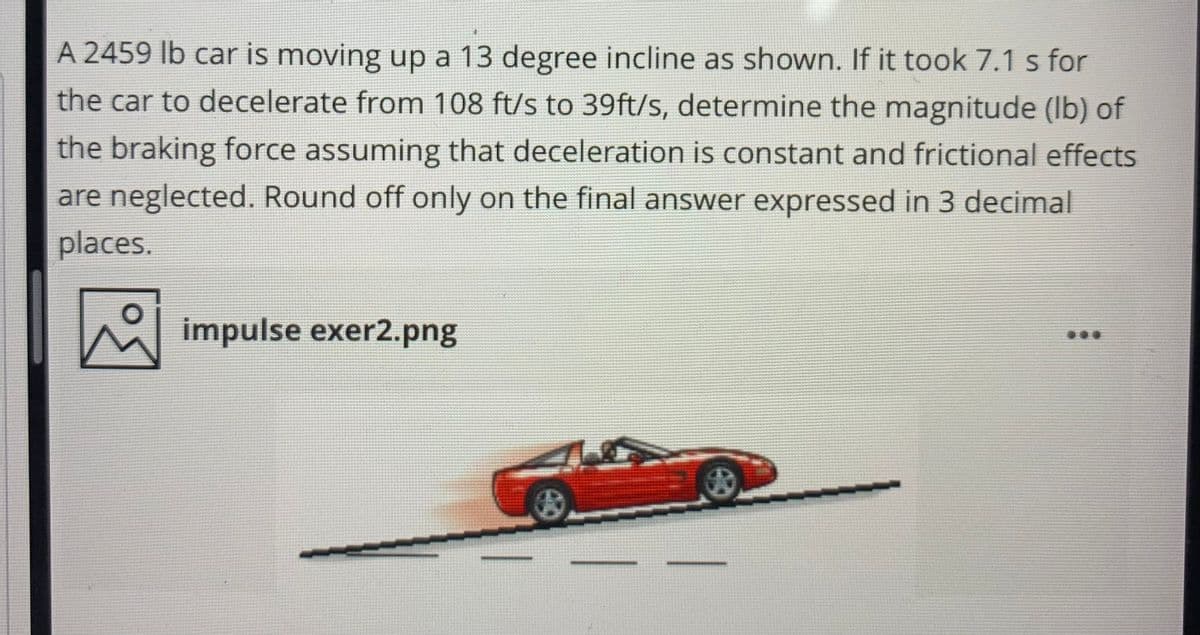 A 2459 lb car is moving up a 13 degree incline as shown. If it took 7.1 s for
the car to decelerate from 108 ft/s to 39ft/s, determine the magnitude (Ib) of
the braking force assuming that deceleration is constant and frictional effects
are neglected. Round off only on the final answer expressed in 3 decimal
places.
impulse exer2.png
...
