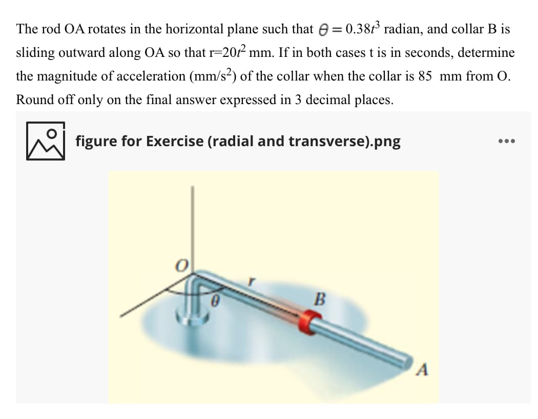 %3D
The rod OA rotates in the horizontal plane such that e = 0.38t³ radian, and collar B is
sliding outward along OA so that r=2012 mm. If in both casest is in seconds, determine
the magnitude of acceleration (mm/s²) of the collar when the collar is 85 mm from O.
Round off only on the final answer expressed in 3 decimal places.
...
figure for Exercise (radial and transverse).png
B
A
