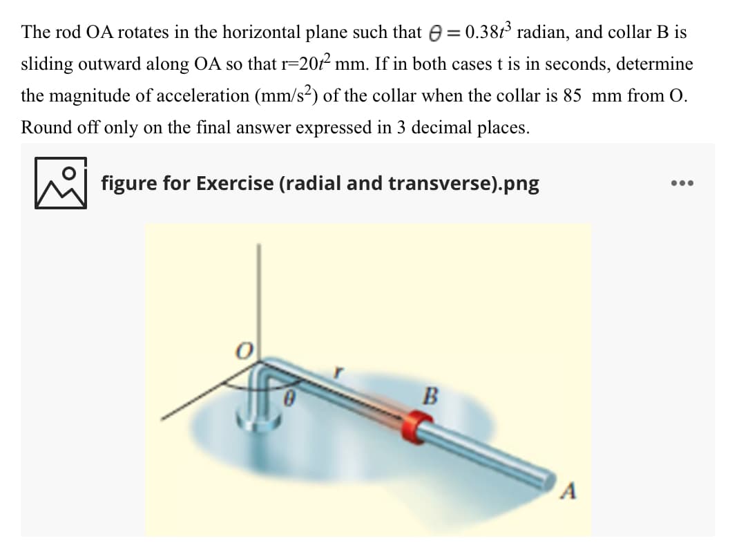 The rod OA rotates in the horizontal plane such that e = 0.38t radian, and collar B is
sliding outward along OA so that r=20f² mm. If in both cases t is in seconds, determine
the magnitude of acceleration (mm/s2) of the collar when the collar is 85 mm from O.
Round off only on the final answer expressed in 3 decimal places.
...
figure for Exercise (radial and transverse).png
B
A
