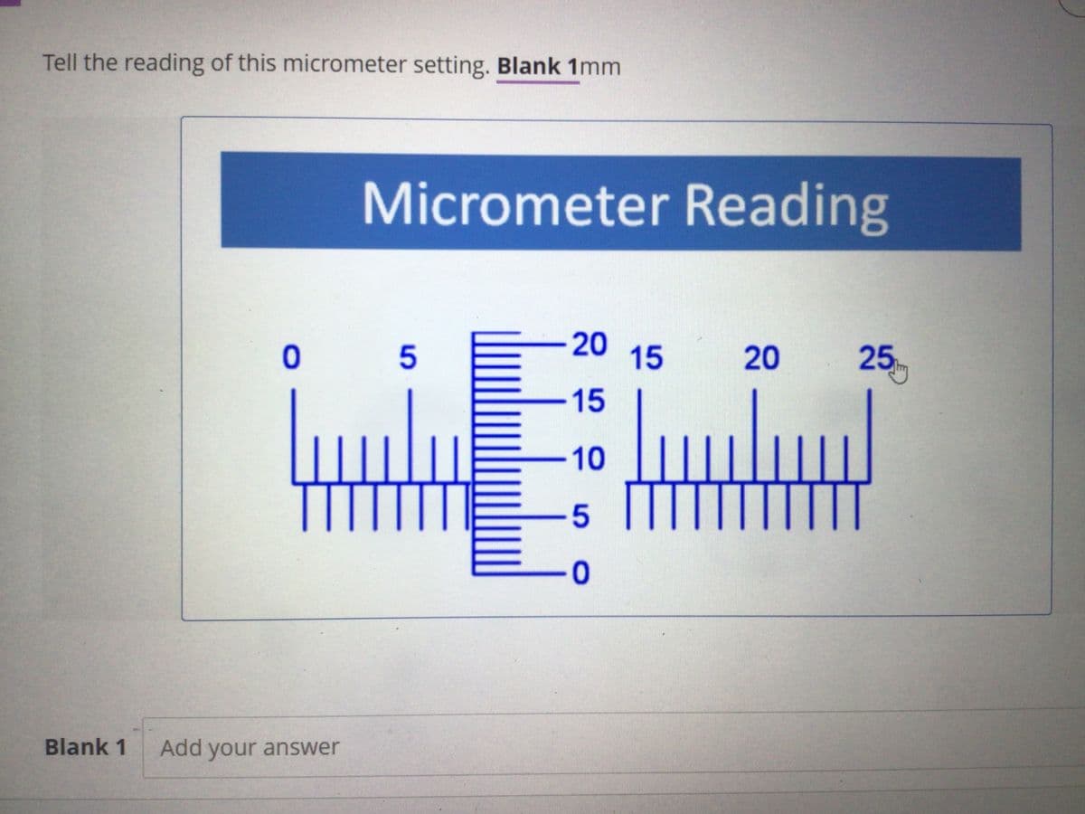 Tell the reading of this micrometer setting. Blank 1mm
Micrometer Reading
-20
15
25
5
20
-15
-10
5 TT
0-
Blank 1
Add your answer
