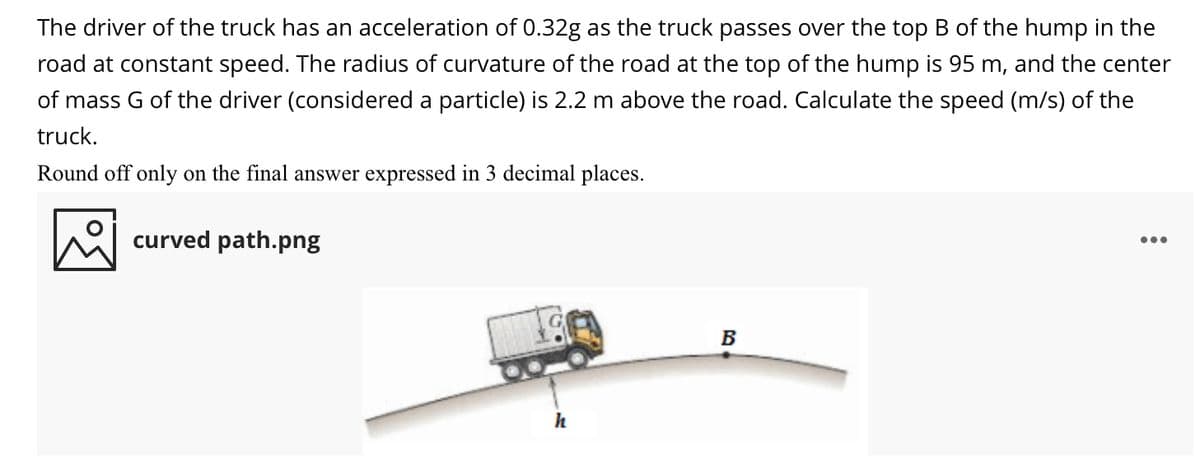 The driver of the truck has an acceleration of 0.32g as the truck passes over the top B of the hump in the
road at constant speed. The radius of curvature of the road at the top of the hump is 95 m, and the center
of mass G of the driver (considered a particle) is 2.2 m above the road. Calculate the speed (m/s) of the
truck.
Round off only on the final answer expressed in 3 decimal places.
curved path.png
•..
B
h
