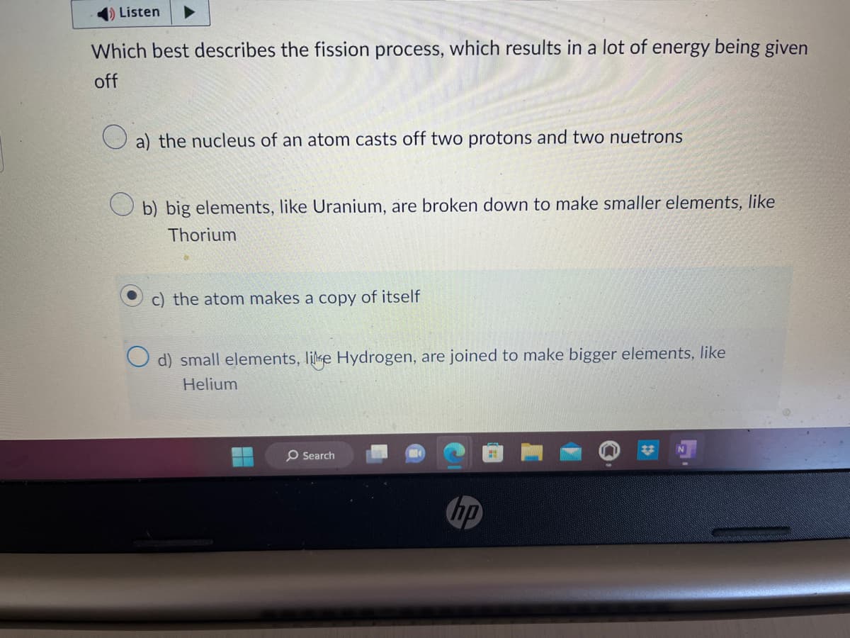 Listen
Which best describes the fission process, which results in a lot of energy being given
off
a) the nucleus of an atom casts off two protons and two nuetrons
Ob) big elements, like Uranium, are broken down to make smaller elements, like
Thorium
c) the atom makes a copy of itself
O d) small elements, like Hydrogen, are joined to make bigger elements, like
Helium
O Search
hp