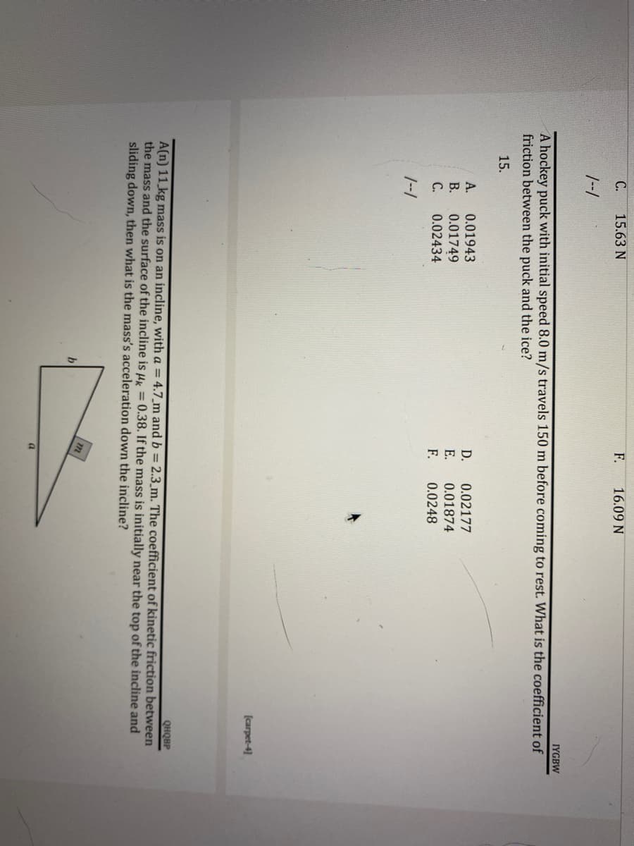 C.
15.63 N
F.
16.09 N
1--1
IYGBW
A hockey puck with initial speed 8.0 m/s travels 150 m before coming to rest. What is the coefficient of
friction between the puck and the ice?
15.
D.
0.02177
0.01943
0.01749
0.02434
E.
0.01874
F.
0.0248
1--1
[carpet-4]
QHQBP
A(n) 11 kg mass is on an incline, with a = 4.7_m and b = 2.3_m. The coefficient of kinetic friction between
the mass and the surface of the incline is k = 0.38. If the mass is initially near the top of the incline and
sliding down, then what is the mass's acceleration down the incline?
m
b
a
ARC