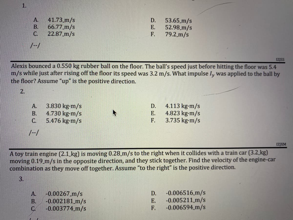 1.
A.
41.73 m/s
D.
53.65 m/s
B.
66.77 m/s
E.
52.98 m/s
C.
22.87 m/s
F.
79.2 m/s
1--1
IZJSS
Alexis bounced a 0.550 kg rubber ball on the floor. The ball's speed just before hitting the floor was 5.4
m/s while just after rising off the floor its speed was 3.2 m/s. What impulse Iy was applied to the ball by
the floor? Assume "up" is the positive direction.
2.
D.
A. 3.830 kg-m/s
B. 4.730 kg-m/s
E.
4.113 kg-m/s
4.823 kg-m/s
3.735 kg-m/s
5.476 kg-m/s
F.
1--1
IZJXM
A toy train engine (2.1 kg) is moving 0.28_m/s to the right when it collides with a train car (3.2 kg)
moving 0.19 m/s in the opposite direction, and they stick together. Find the velocity of the engine-car
combination as they move off together. Assume "to the right" is the positive direction.
3.
A.
-0.00267 m/s
D.
-0.006516 m/s
B.
-0.002181 m/s
E.
-0.005211 m/s
CA
-0.003774_m/s
F.
-0.006594 m/s
ن ضم نے
C.