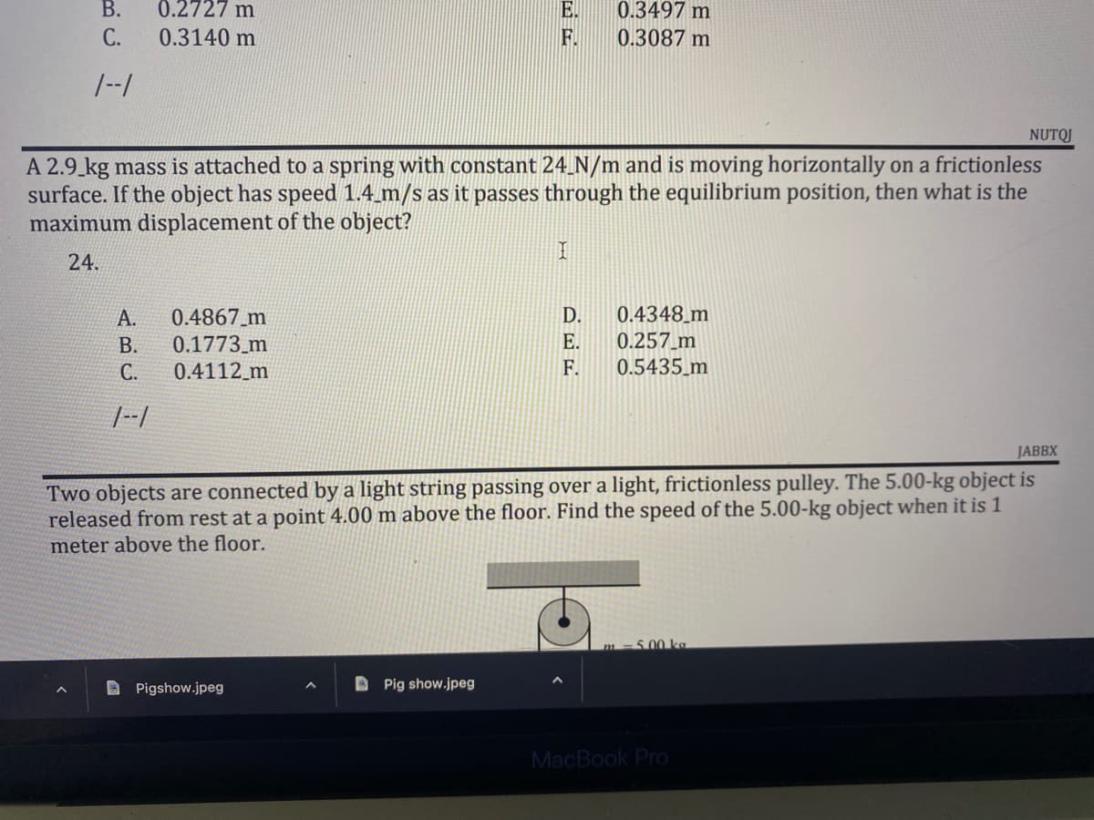 B.
E.
0.2727 m
0.3140 m
0.3497 m
0.3087 m
C.
F.
1--1
NUTOJ
A 2.9 kg mass is attached to a spring with constant 24_N/m and is moving horizontally on a frictionless
surface. If the object has speed 1.4_m/s as it passes through the equilibrium position, then what is the
maximum displacement of the object?
I
24.
A.
0.4867_m
D.
0.4348 m
B.
0.1773 m
E.
0.257_m
C.
0.4112_m
F.
0.5435 m
JABBX
Two objects are connected by a light string passing over a light, frictionless pulley. The 5.00-kg object is
released from rest at a point 4.00 m above the floor. Find the speed of the 5.00-kg object when it is 1
meter above the floor.
5.00 kg
Pigshow.jpeg
Pig show.jpeg
MacBook Pro