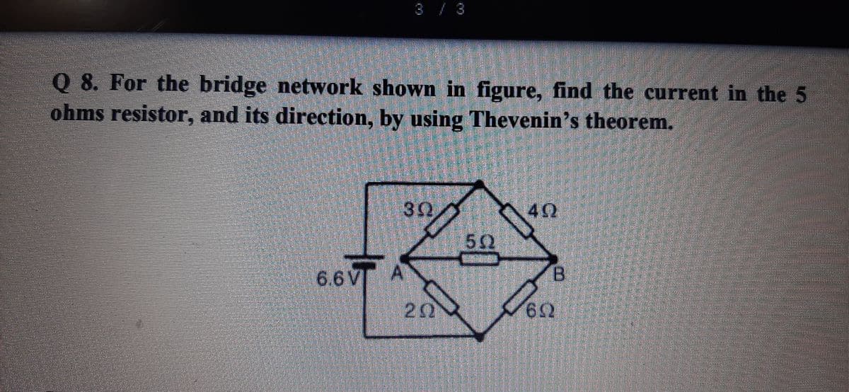 3 / 3
Q 8. For the bridge network shown in figure, find the current in the 5
ohms resistor, and its direction, by using Thevenin's theorem.
40
6.6V
B.
62
