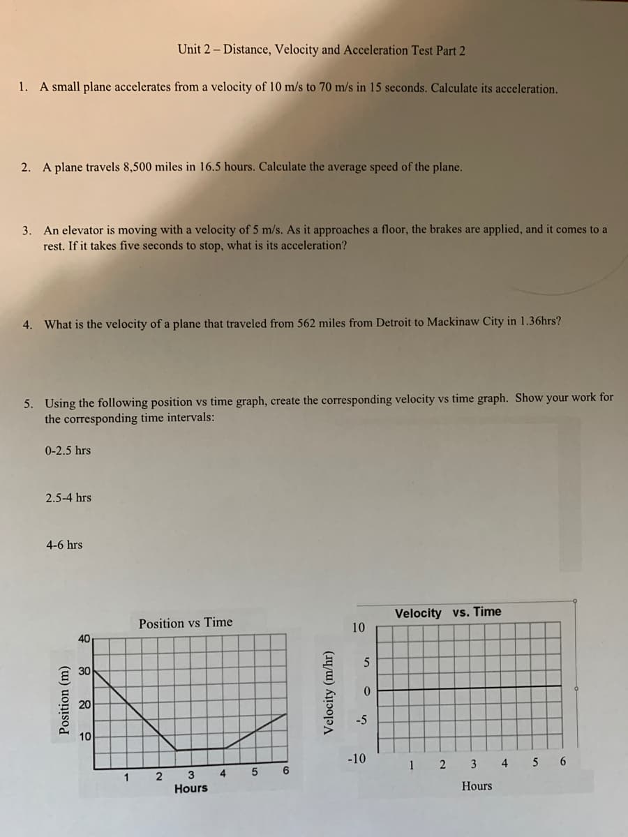 Unit 2 – Distance, Velocity and Acceleration Test Part 2
1. A small plane accelerates from a velocity of 10 m/s to 70 m/s in 15 seconds. Calculate its acceleration.
2. A plane travels 8,500 miles in 16.5 hours. Calculate the average speed of the plane.
3. An elevator is moving with a velocity of 5 m/s. As it approaches a floor, the brakes are applied, and it comes to a
rest. If it takes five seconds to stop, what is its acceleration?
4. What is the velocity of a plane that traveled from 562 miles from Detroit to Mackinaw City in 1.36hrs?
5. Using the following position vs time graph, create the corresponding velocity vs time graph. Show your work for
the corresponding time intervals:
0-2.5 hrs
2.5-4 hrs
4-6 hrs
Velocity vs. Time
Position vs Time
10
40
30
20
-5
10
-10
1 2 3 4 5 6
5
3
Hours
1
Hours
Position (m)
Velocity
(m/hr)

