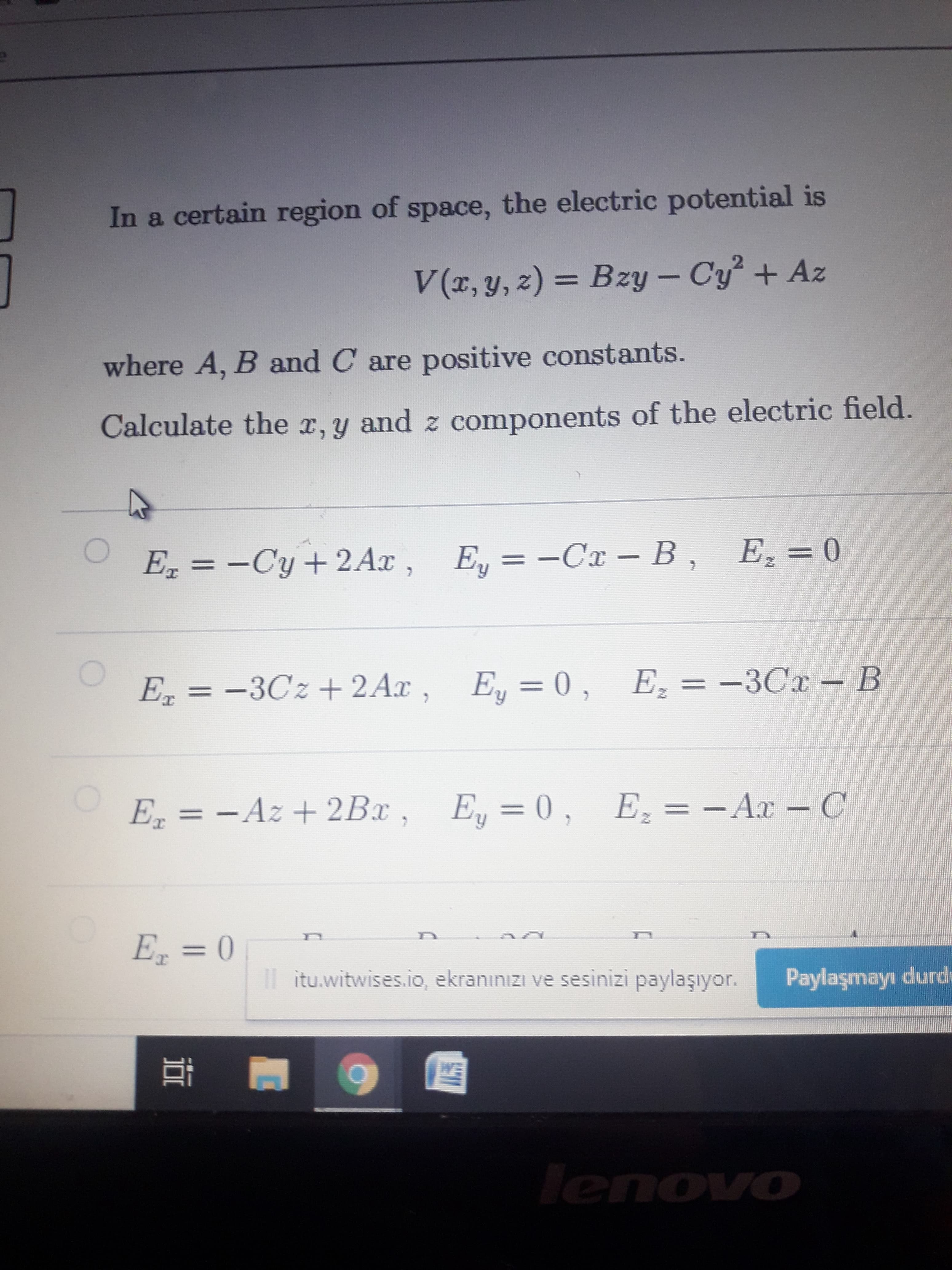 In a certain region of space, the electric potential is
V(x, y, z) = Bzy – Cy + Az
%3D
where A, B and C are positive constants.
Calculate the r, y and z components of the electric field.
E, = -Cy+2Ax , E, = -Cx – B , E,=0
Е, 3 —Сх — В,
Ez = 0
%3D
%3D
E, = -3Cz+2Ax, E, = 0, E, = -3Cr - B
—ЗСх- В
E = - Az + 2Bx
, E = 0,
E, = - Ax –C
E = 0
%3D
Il itu.witwises.io, ekranınızı ve sesinizi paylaşıyor.
Paylaşmayı durde
耳
WE
lenovo
