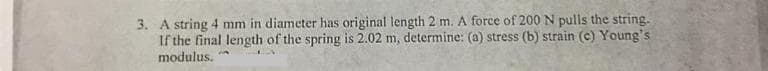 3. A string 4 mm in diameter has original length 2 m. A force of 200 N pulls the string.
If the final length of the spring is 2.02 m, determine: (a) stress (b) strain (c) Young's
modulus.
