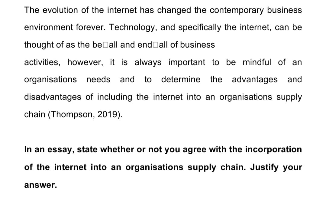 The evolution of the internet has changed the contemporary business
environment forever. Technology, and specifically the internet, can be
thought of as the beDall and end all of business
activities, however, it is always important to be mindful of an
organisations needs and
to determine the advantages and
disadvantages of including the internet into an organisations supply
chain (Thompson, 2019).
In an essay, state whether or not you agree with the incorporation
of the internet into an organisations supply chain. Justify your
answer.
