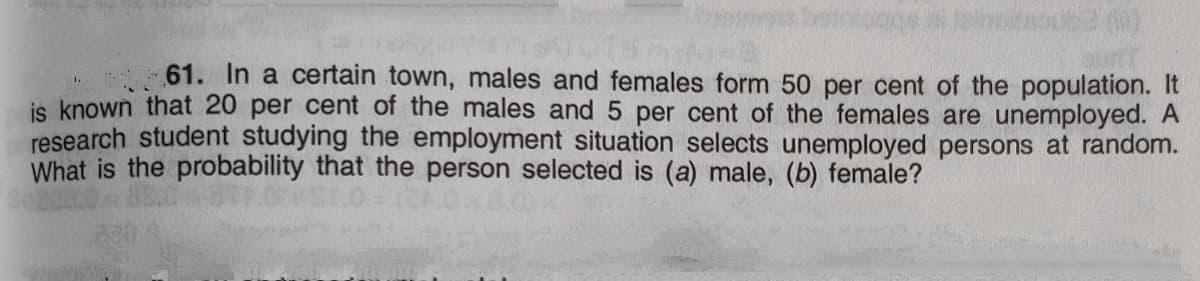 61. In a certain town, males and females form 50 per cent of the population. It
is known that 20 per cent of the males and 5 per cent of the females are unemployed. A
research student studying the employment situation selects unemployed persons at random.
What is the probability that the person selected is (a) male, (b) female?
