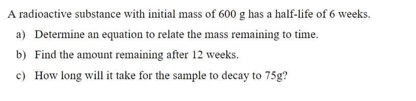 A radioactive substance with initial mass of 600 g has a half-life of 6 weeks.
a) Determine an equation to relate the mass remaining to time.
b) Find the amount remaining after 12 weeks.
c) How long will it take for the sample to decay to 75g?
