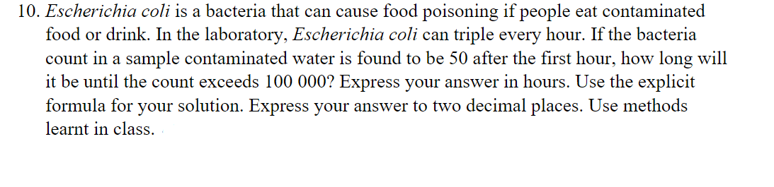10. Escherichia coli is a bacteria that can cause food poisoning if people eat contaminated
food or drink. In the laboratory, Escherichia coli can triple every hour. If the bacteria
count in a sample contaminated water is found to be 50 after the first hour, how long will
it be until the count exceeds 100 000? Express your answer in hours. Use the explicit
formula for your solution. Express your answer to two decimal places. Use methods
learnt in class.