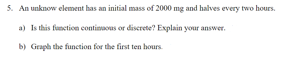 5. An unknow element has an initial mass of 2000 mg and halves every two hours.
a) Is this function continuous or discrete? Explain your answer.
b) Graph the function for the first ten hours.