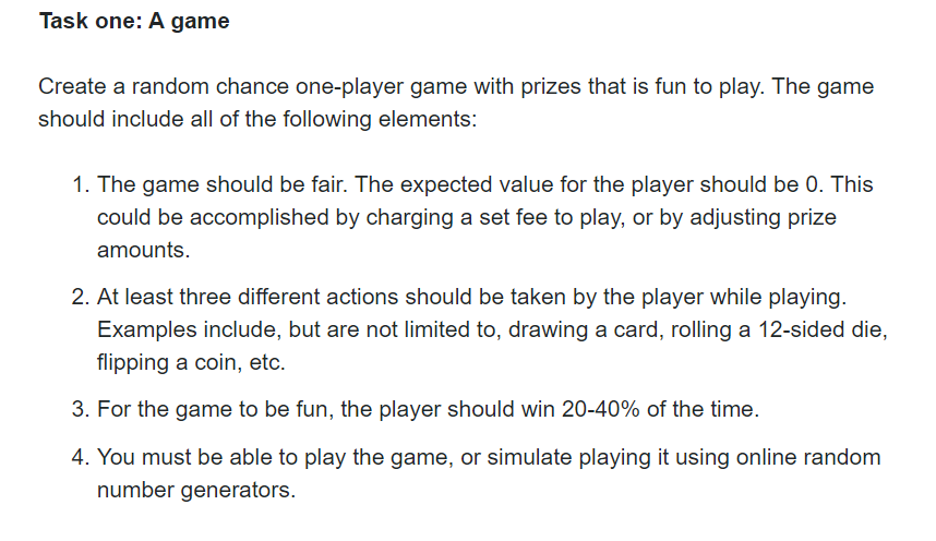 Task one: A game
Create a random chance one-player game with prizes that is fun to play. The game
should include all of the following elements:
1. The game should be fair. The expected value for the player should be 0. This
could be accomplished by charging a set fee to play, or by adjusting prize
amounts.
2. At least three different actions should be taken by the player while playing.
Examples include, but are not limited to, drawing a card, rolling a 12-sided die,
flipping a coin, etc.
3. For the game to be fun, the player should win 20-40% of the time.
4. You must be able to play the game, or simulate playing it using online random
number generators.