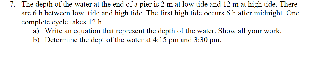7. The depth of the water at the end of a pier is 2 m at low tide and 12 m at high tide. There
are 6 h between low tide and high tide. The first high tide occurs 6 h after midnight. One
complete cycle takes 12 h.
a) Write an equation that represent the depth of the water. Show all your work.
b) Determine the dept of the water at 4:15 pm and 3:30 pm.