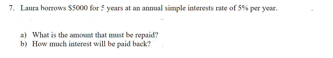 7. Laura borrows $5000 for 5 years at an annual simple interests rate of 5% per year.
a) What is the amount that must be repaid?
b) How much interest will be paid back?