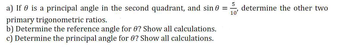 5
a) If 0 is a principal angle in the second quadrant, and sin 0 = · determine the other two
10'
primary trigonometric ratios.
b) Determine the reference angle for 0? Show all calculations.
c) Determine the principal angle for 0? Show all calculations.