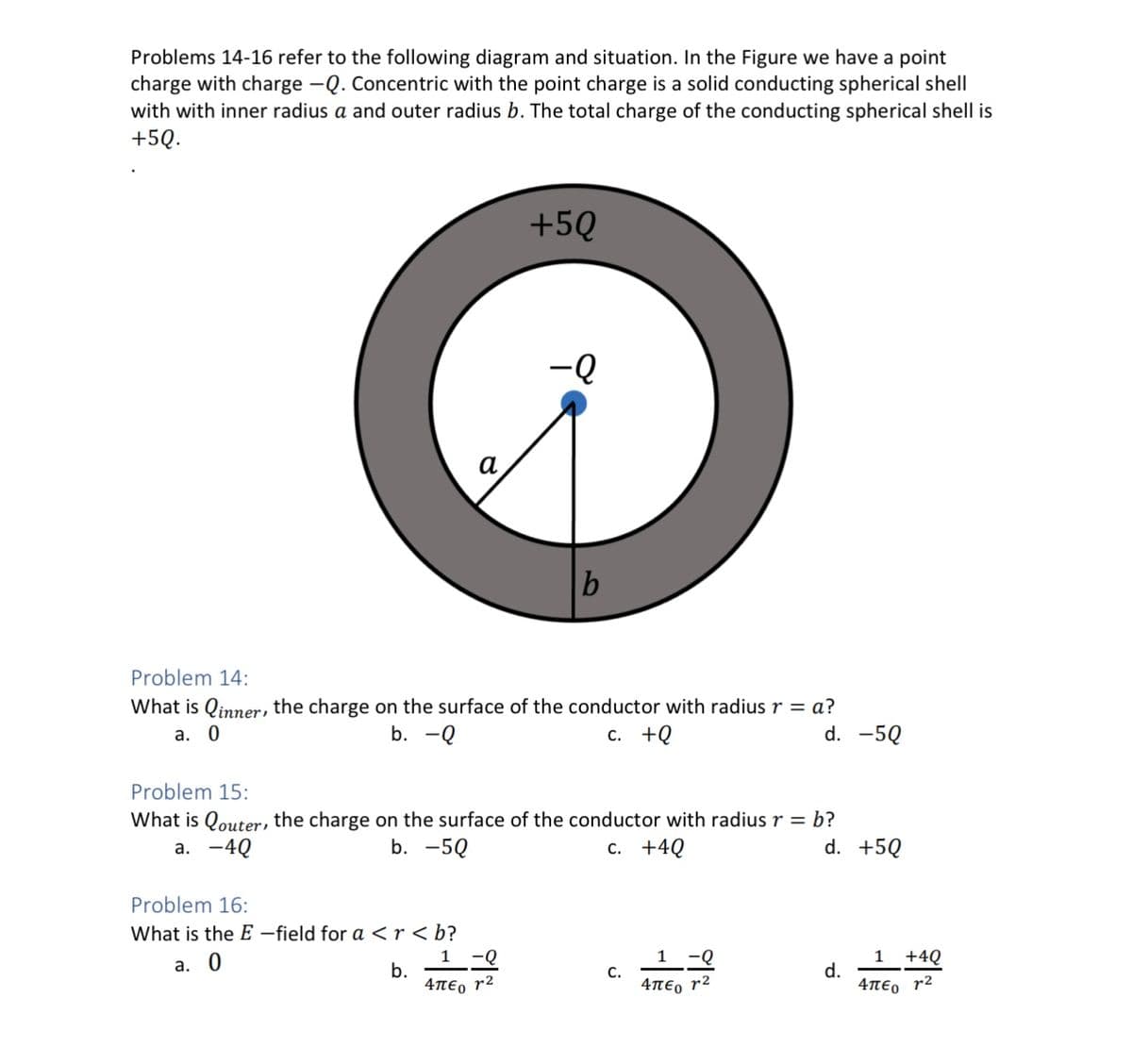 Problems 14-16 refer to the following diagram and situation. In the Figure we have a point
charge with charge -Q. Concentric with the point charge is a solid conducting spherical shell
with with inner radius a and outer radius b. The total charge of the conducting spherical shell is
+5Q.
+5Q
Problem 16:
What is the E-field for a <r<b?
a. 0
b.
-Q
Problem 14:
What is Qinner, the charge on the surface of the conductor with radius r = a?
a. 0
b. -Q
c. +Q
d. -5Q
1
-Q
4περ 12
b
Problem 15:
What is Qouter, the charge on the surface of the conductor with radius r = b?
a. -4Q
b. -5Q
c. +4Q
d. +5Q
C.
1
-Q
Απεο 72
d.
+4Q
1
Απεο 72