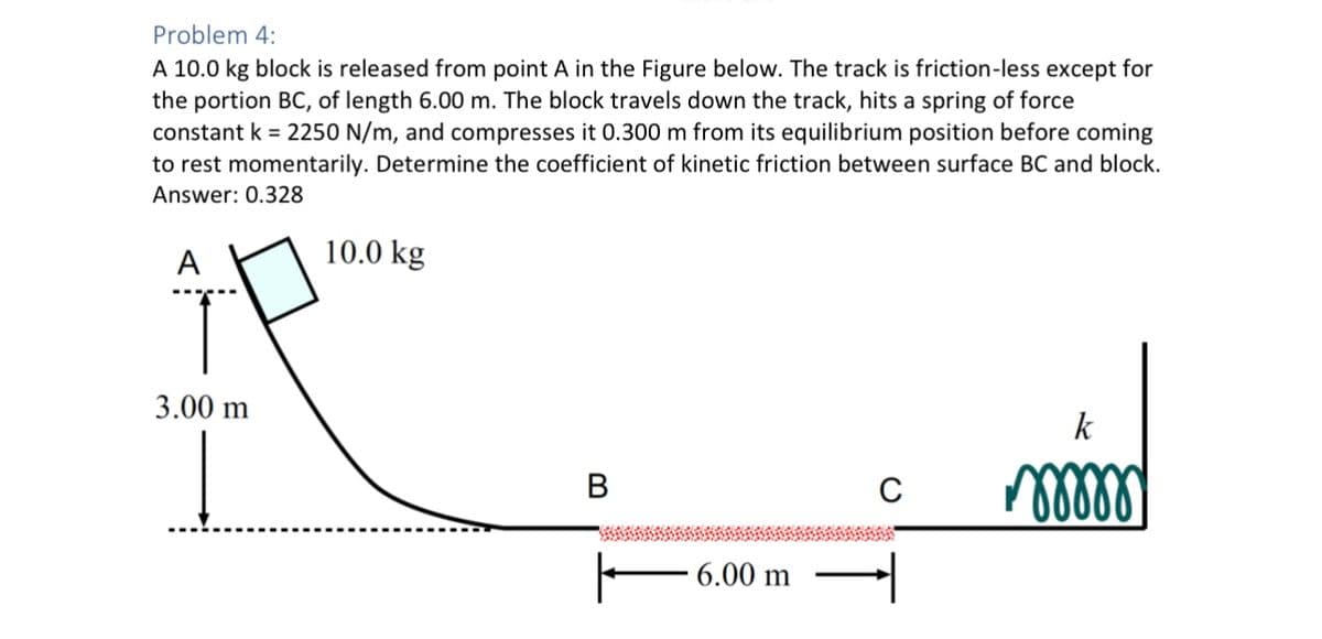 Problem 4:
A 10.0 kg block is released from point A in the Figure below. The track is friction-less except for
the portion BC, of length 6.00 m. The block travels down the track, hits a spring of force
constant k = 2250 N/m, and compresses it 0.300 m from its equilibrium position before coming
to rest momentarily. Determine the coefficient of kinetic friction between surface BC and block.
Answer: 0.328
A
3.00 m
10.0 kg
B
6.00 m
с
k
•^୪୪୪୪