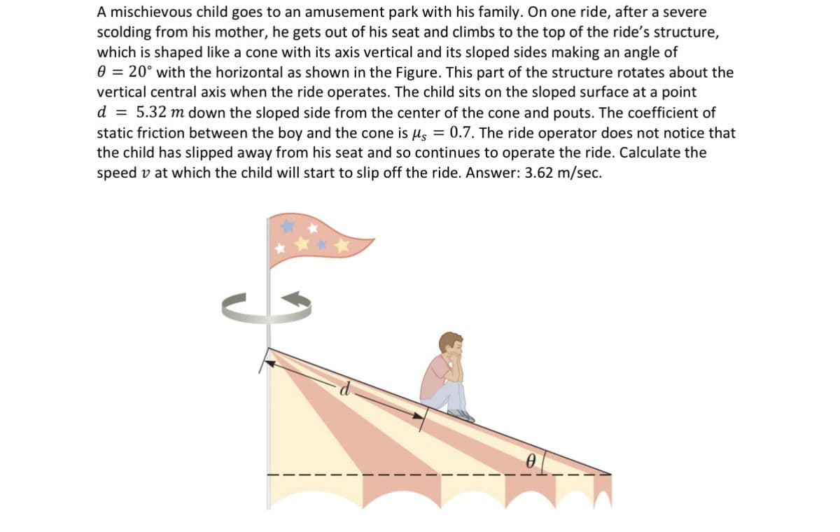 A mischievous child goes to an amusement park with his family. On one ride, after a severe
scolding from his mother, he gets out of his seat and climbs to the top of the ride's structure,
which is shaped like a cone with its axis vertical and its sloped sides making an angle of
0 = 20° with the horizontal as shown in the Figure. This part of the structure rotates about the
vertical central axis when the ride operates. The child sits on the sloped surface at a point
d = 5.32 m down the sloped side from the center of the cone and pouts. The coefficient of
static friction between the boy and the cone is μs = 0.7. The ride operator does not notice that
the child has slipped away from his seat and so continues to operate the ride. Calculate the
speed v at which the child will start to slip off the ride. Answer: 3.62 m/sec.
0