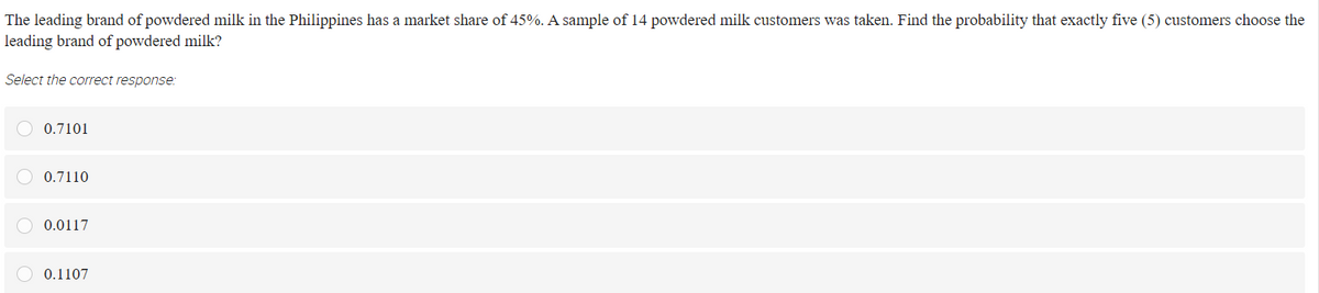 The leading brand of powdered milk in the Philippines has a market share of 45%. A sample of 14 powdered milk customers was taken. Find the probability that exactly five (5) customers choose the
leading brand of powdered milk?
Select the correct response:
O 0.7101
O 0.7110
O 0.0117
O 0.1107
