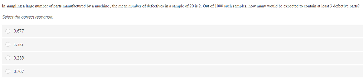 In sampling a large number of parts manufactured by a machine , the mean number of defectives in a sample of 20 is 2. Out of 1000 such samples, how many would be expected to contain at least 3 defective parts?
Select the correct response:
O 0.677
0.323
O 0.233
0.767
