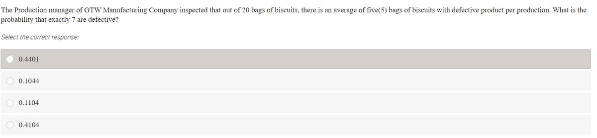 The Production manager of GTW Manufacturing Company inspected that out of 20 bags of biscuits, there is an average of five(5) bags of biscuits with defective product per production. What is the
probability that exactly 7 are defective?
Select the correct response:
0.4401
O 0.1044
O 0.1104
0.4104

