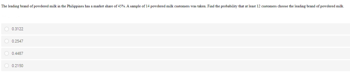 The leading brand of powdered milk in the Philippines has a market share of 45%. A sample of 14 powdered milk customers was taken. Find the probability that at least 12 customers choose the leading brand of powdered milk.
O 0.3122
O 0.2547
O 0.4487
O 0.2150
