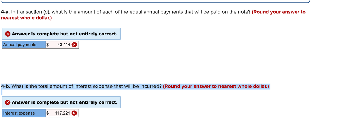 4-a. In transaction (d), what is the amount of each of the equal annual payments that will be paid on the note? (Round your answer to
nearest whole dollar.)
Answer is complete but not entirely correct.
Annual payments
$
43,114 X
4-b. What is the total amount of interest expense that will be incurred? (Round your answer to nearest whole dollar.)
X Answer is complete but not entirely correct.
Interest expense
$
117,221 X
