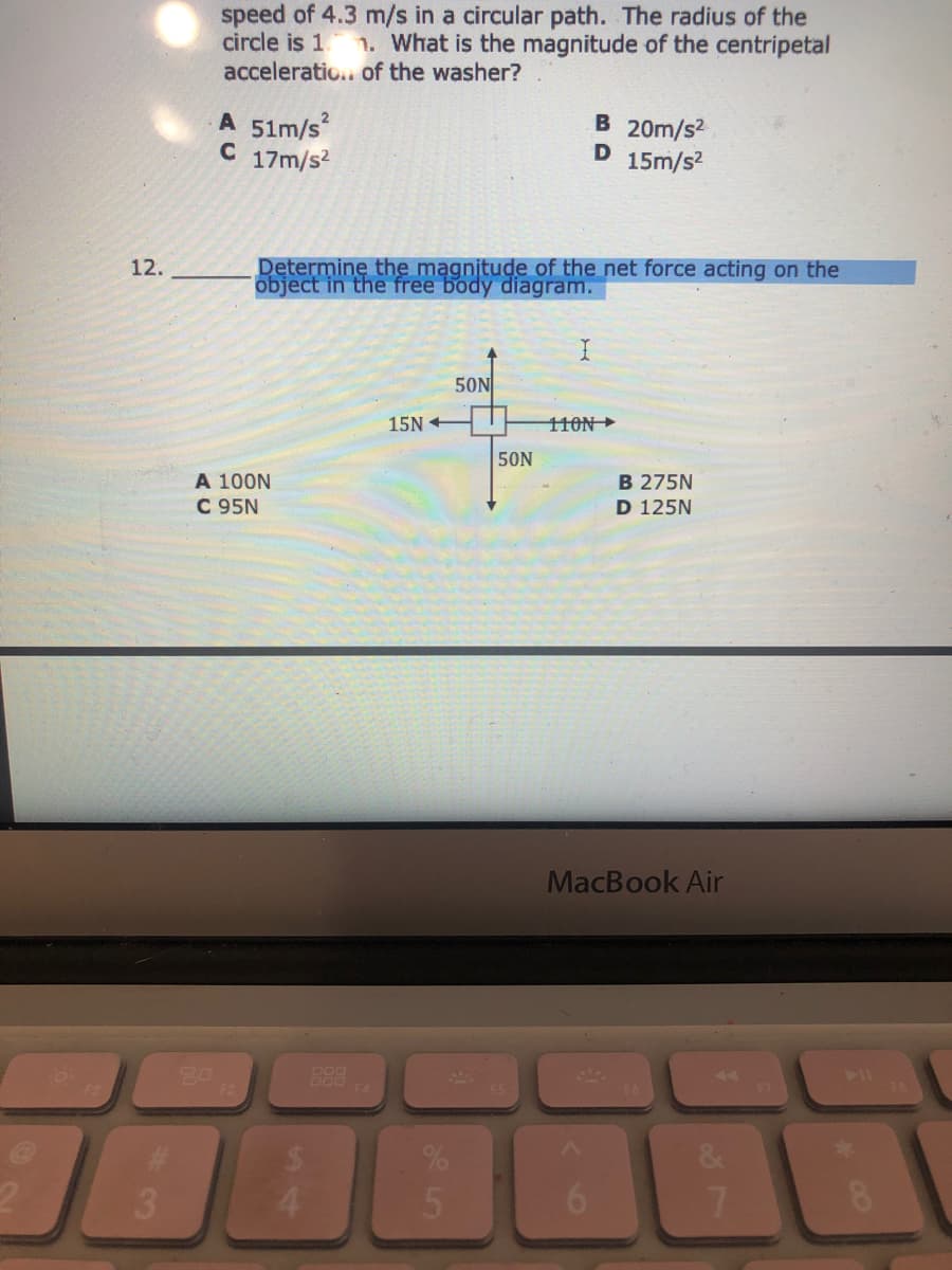 speed of 4.3 m/s in a circular path. The radius of the
circle is 1
acceleratio.. of the washer?
1. What is the magnitude of the centripetal
A 51m/s
C 17m/s2
B 20m/s2
15m/s2
Determine the magnitude of the net force acting on the
object in the free body diagram.
12.
50N
15N +
110N
50N
A 100N
C 95N
B 275N
D 125N
MacBook Air
%23
3.
6.
