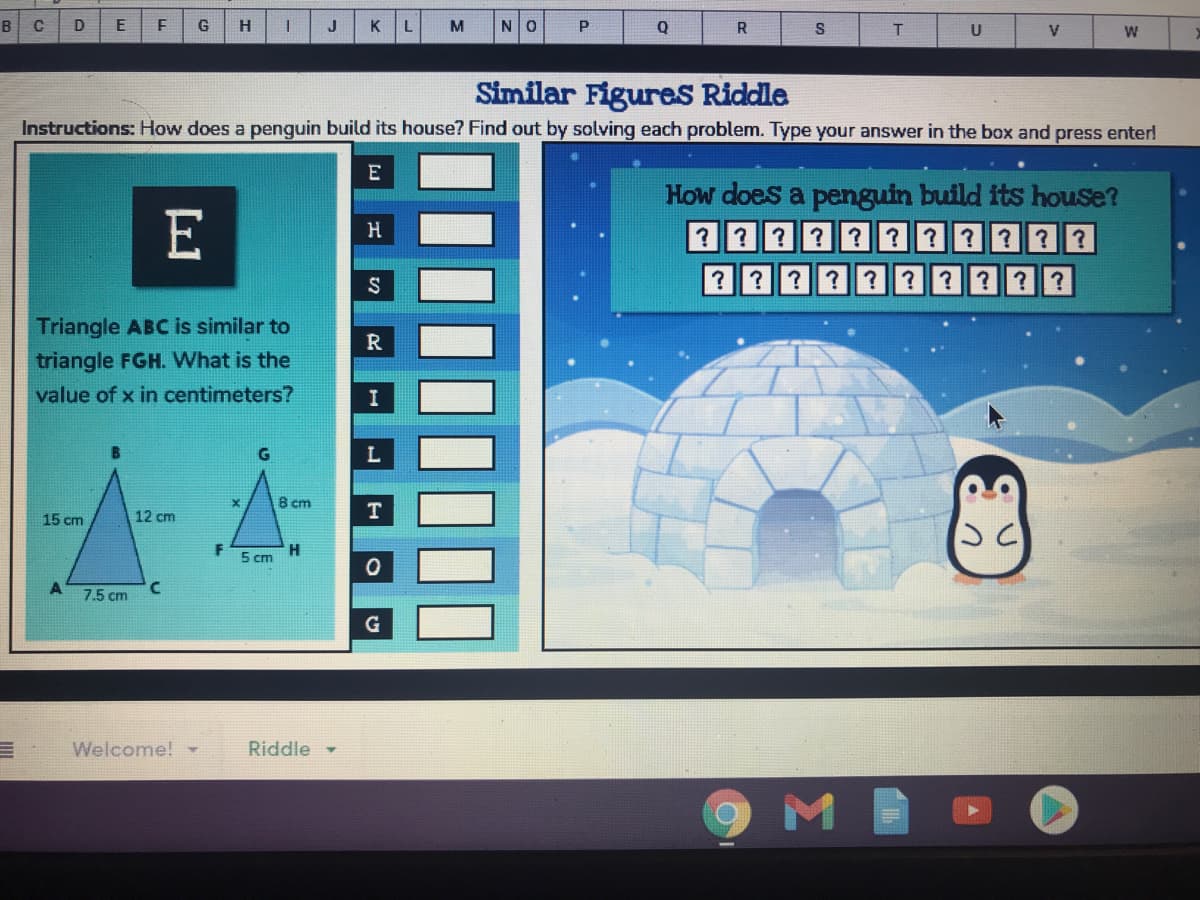 B
D
G
H
J
KL
M
NO
R
U
Similar Figures Riddle
Instructions: How does a penguin build its house? Find out by solving each problem. Type your answer in the box and press enter!
E
How does a penguin build its house?
E
H
? ???
???????
???? ? ?????
Triangle ABC is similar to
triangle FGH. What is the
value of x in centimeters?
8 cm
15 cm
12 cm
H
5 cm
7.5 cm
G
Welcome!
Riddle -
