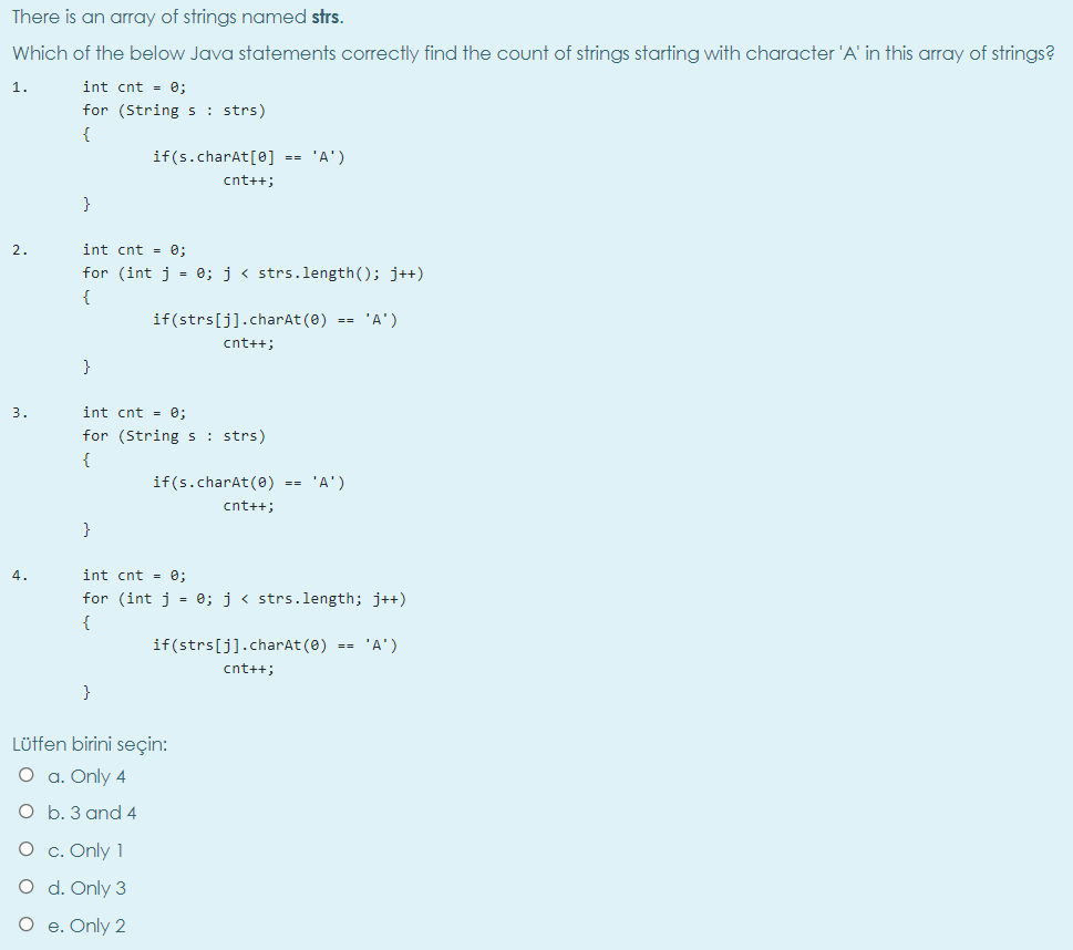 There is an array of strings named strs.
Which of the below Java statements correctly find the count of strings starting with character 'A' in this array of strings?
1.
int cnt - 0;
for (String s : strs)
{
if(s.charAt[0] == 'A')
cnt++;
}
2.
int cnt - 0;
for (int j = 0; j < strs.length(); j++)
{
if(strs[j].charAt (0) == 'A')
cnt++;
}
3.
int cnt = 0;
for (String s: strs)
{
if(s.charAt(0) == 'A')
cnt++;
}
4.
int cnt = e;
for (int j = e; j< strs.length; j++)
{
if(strs[j].charAt (8) == 'A')
cnt++;
}
Lüffen birini seçin:
O a. Only 4
O b. 3 and 4
O c. Only 1
O d. Only 3
O e. Only 2
