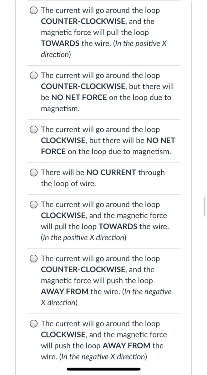 The current will go around the loop
COUNTER-CLOCKWISE, and the
magnetic force will pull the loop
TOWARDS the wire. (In the positive X
direction)
The current will go around the loop
COUNTER-CLOCKWISE, but there will
be NO NET FORCE on the loop due to
magnetism.
The current will go around the loop
CLOCKWISE, but there will be NO NET
FORCE on the loop due to magnetism.
There will be NO CURRENT through
the loop of wire.
The current will go around the loop
CLOCKWISE, and the magnetic force
will pull the loop TOWARDS the wire.
(In the positive X direction)
The current will go around the loop
COUNTER-CLOCKWISE, and the
magnetic force will push the loop
AWAY FROM the wire. (In the negative
X direction)
The current will go around the loop
CLOCKWISE, and the magnetic force
will push the loop AWAY FROM the
wire. (In the negative X direction)

