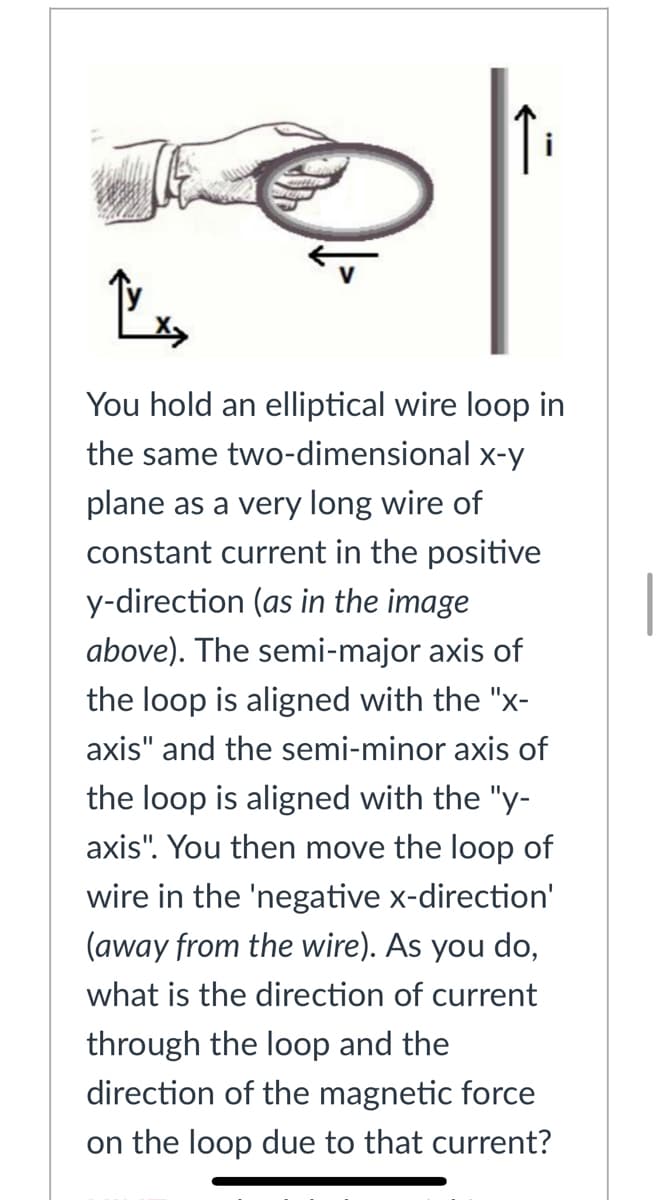 You hold an elliptical wire loop in
the same two-dimensional x-y
plane as a very long wire of
constant current in the positive
y-direction (as in the image
above). The semi-major axis of
the loop is aligned with the "x-
axis" and the semi-minor axis of
the loop is aligned with the "y-
axis". You then move the loop of
wire in the 'negative x-direction'
(away from the wire). As you do,
what is the direction of current
through the loop and the
direction of the magnetic force
on the loop due to that current?
