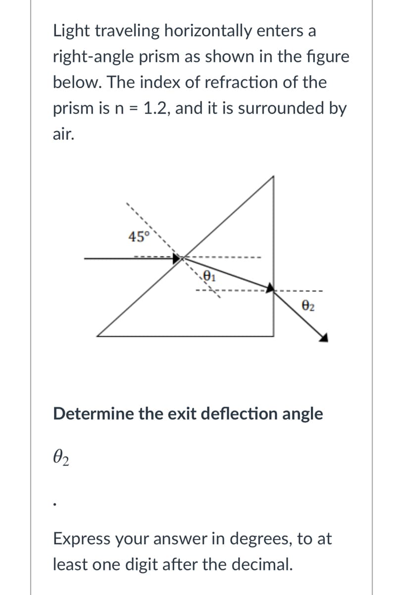 Light traveling horizontally enters a
right-angle prism as shown in the figure
below. The index of refraction of the
prism is n =
1.2, and it is surrounded by
air.
45°
02
Determine the exit deflection angle
02
Express your answer in degrees, to at
least one digit after the decimal.
