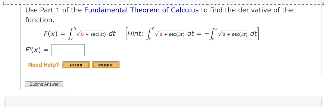 Use Part 1 of the Fundamental Theorem of Calculus to find the derivative of the
function.
F(x) = ["vB+
[Hint: [
dt
V8 + sec(3t)
dt
V8 + sec(3t) dt = -
V8 + sec(3t)
F'(x)
Need Help?
Read It
Watch It
Submit Answer
