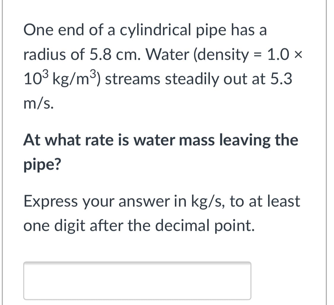 One end of a cylindrical pipe has a
radius of 5.8 cm. Water (density = 1.0 x
103 kg/m3) streams steadily out at 5.3
m/s.
At what rate is water mass leaving the
pipe?
Express your answer in kg/s, to at least
one digit after the decimal point.
