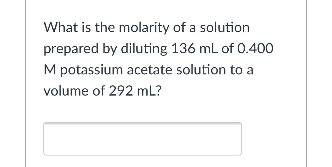 What is the molarity of a solution
prepared by diluting 136 mL of 0.400
M potassium acetate solution to a
volume of 292 mL?
