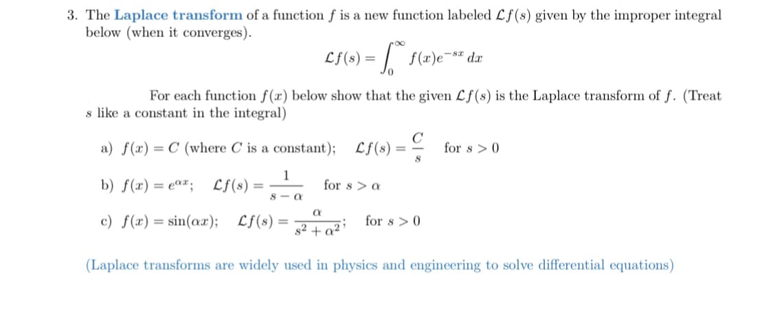 3. The Laplace transform of a function f is a new function labeled Lf(s) given by the improper integral
below (when it converges).
Lf(s) = | f(x)e¯" dx
For each function f(x) below show that the given Lf(s) is the Laplace transform of f. (Treat
s like a constant in the integral)
a) f(x) = C (where C is a constant);
Lf(8)
C
for s > 0
b) f(x) = e««; Lf(s)
for s > a
S - a
c) f(x)= sin(ax);
Lf(s)
%3D
82 + q²;_ for s > 0
(Laplace transforms are widely used in physics and engineering to solve differential equations)
