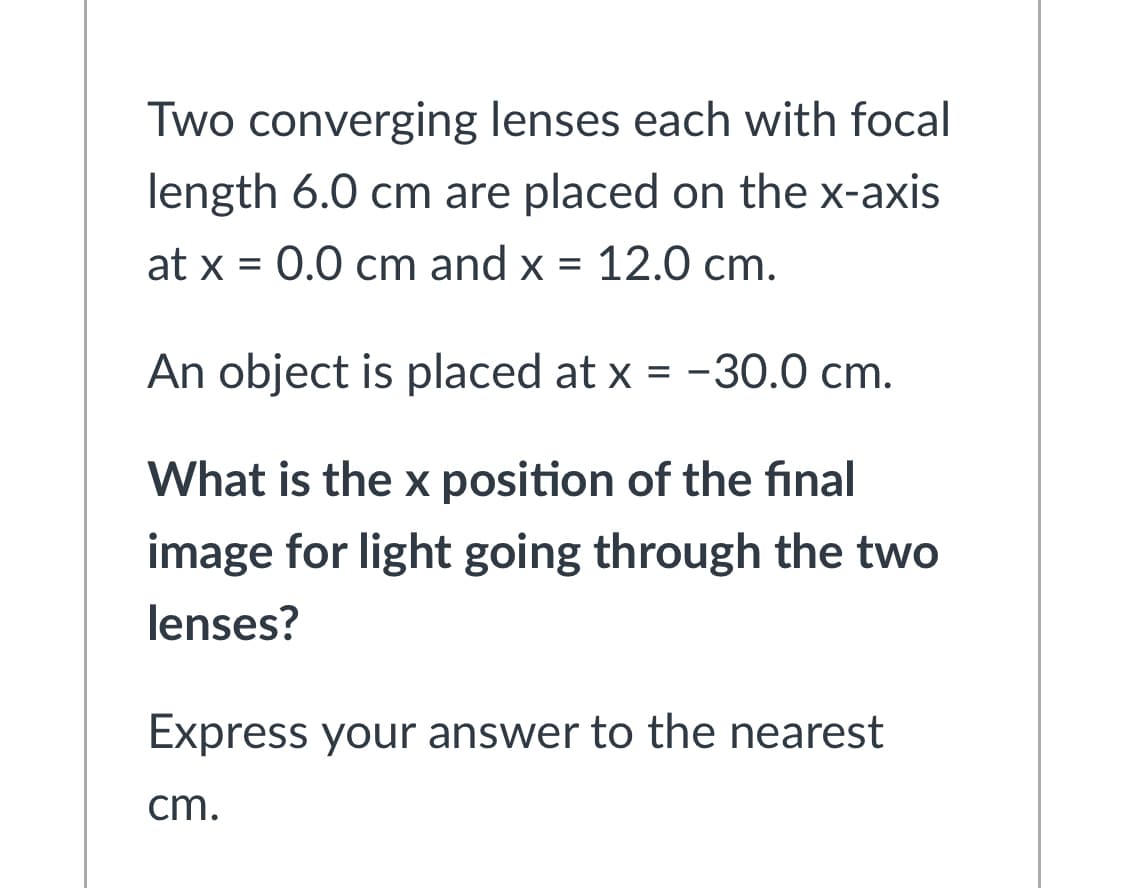 Two converging lenses each with focal
length 6.0 cm are placed on the x-axis
at x = 0.0 cm and x = 12.0 cm.
An object is placed at x = -30.0 cm.
What is the x position of the final
image for light going through the two
lenses?
Express your answer to the nearest
cm.
