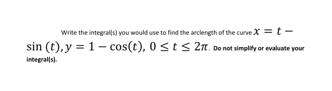Write the integral(s) you would use to find the arclength of the curve X = t –
sin (t), y = 1 – cos(t), 0 <t< 2n. Do not simplify or evaluate your
integral(s).
