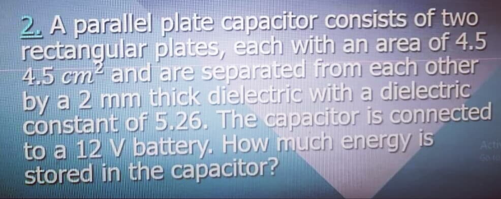 2. A parallel plate capacitor consists of two
rectangular plates, each with an area of 4.5
4,5 cm and are separated from each other
by a 2 mm thick dielectric with a dielectric
constant of 5.26. The capacitor is connected
to a 12 V battery. How much energy is
stored in the capacitor?
Acti
Go to
