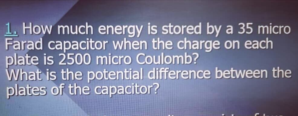 1. How much energy is stored by a 35 micro
Farad capacitor when the charge on each
plate is 2500 micro Coulomb?
What is the potential difference between the
plates of the capacitor?
