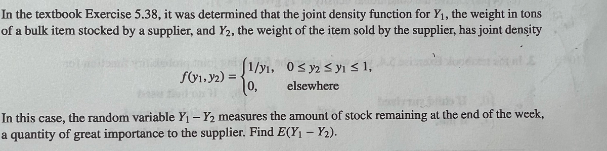 In the textbook Exercise 5.38, it was determined that the joint density function for Y1, the weight in tons
of a bulk item stocked by a supplier, and Y2, the weight of the item sold by the supplier, has joint density
allg (1/y1, 0< y2 < y1 < 1,
fV1,y2) =
0,
elsewhere
In this case, the random variable Y1 - Y2 measures the amount of stock remaining at the end of the week,
a quantity of great importance to the supplier. Find E(Y1 – Y2).
